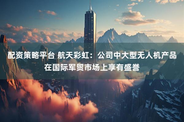 配资策略平台 航天彩虹：公司中大型无人机产品在国际军贸市场上享有盛誉