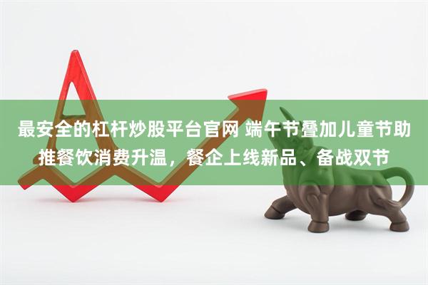 最安全的杠杆炒股平台官网 端午节叠加儿童节助推餐饮消费升温，餐企上线新品、备战双节
