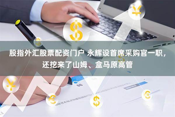 股指外汇股票配资门户 永辉设首席采购官一职，还挖来了山姆、盒马原高管