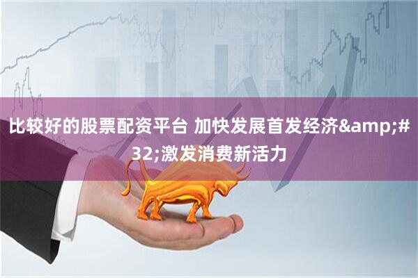 比较好的股票配资平台 加快发展首发经济 激发消费新活力