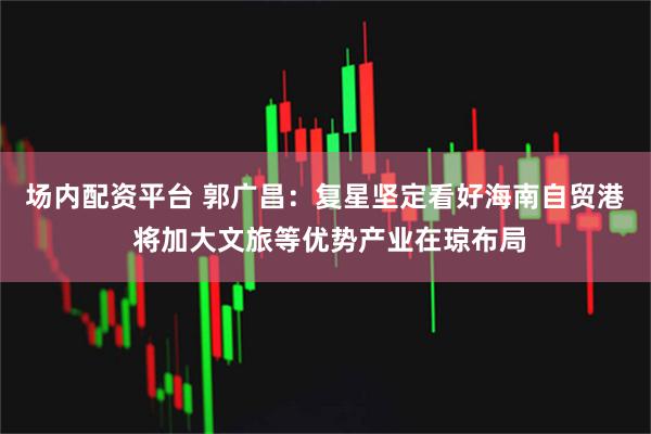 场内配资平台 郭广昌：复星坚定看好海南自贸港 将加大文旅等优势产业在琼布局