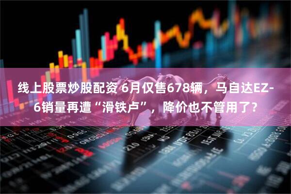 线上股票炒股配资 6月仅售678辆，马自达EZ-6销量再遭“滑铁卢”，降价也不管用了？