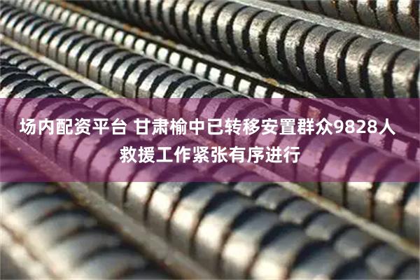 场内配资平台 甘肃榆中已转移安置群众9828人 救援工作紧张有序进行