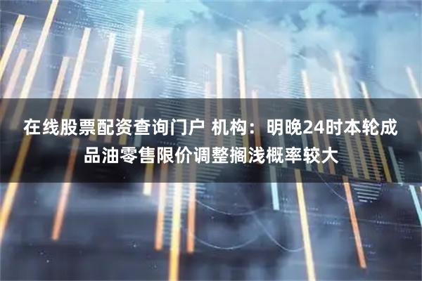 在线股票配资查询门户 机构：明晚24时本轮成品油零售限价调整搁浅概率较大