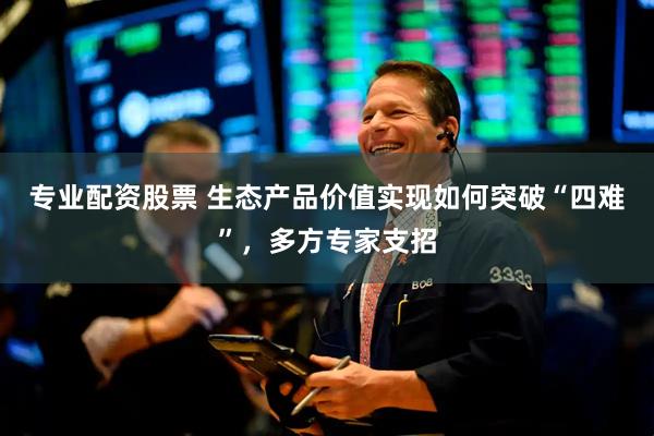 专业配资股票 生态产品价值实现如何突破“四难”，多方专家支招