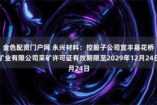 金色配资门户网 永兴材料：控股子公司宜丰县花桥矿业有限公司采矿许可证有效期限至2029年12月24日