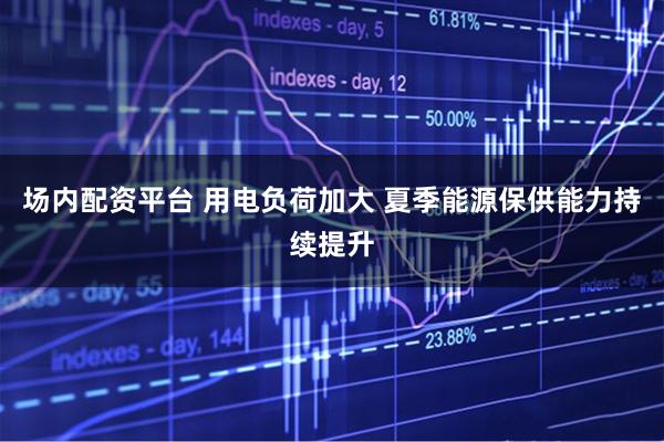 场内配资平台 用电负荷加大 夏季能源保供能力持续提升
