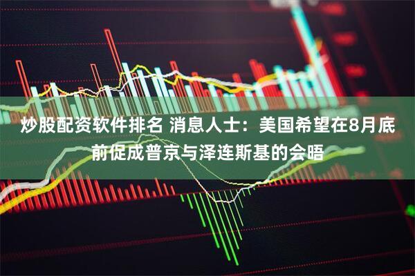 炒股配资软件排名 消息人士：美国希望在8月底前促成普京与泽连斯基的会晤