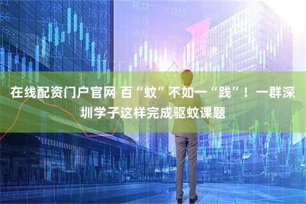 在线配资门户官网 百“蚊”不如一“践”！一群深圳学子这样完成驱蚊课题