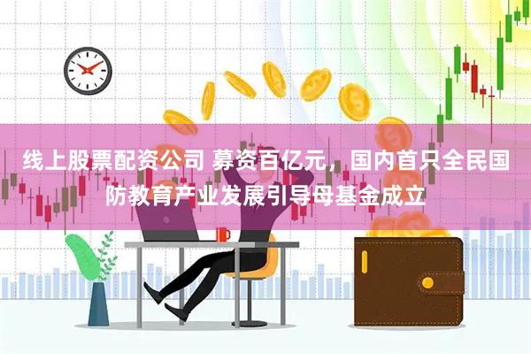 线上股票配资公司 募资百亿元，国内首只全民国防教育产业发展引导母基金成立