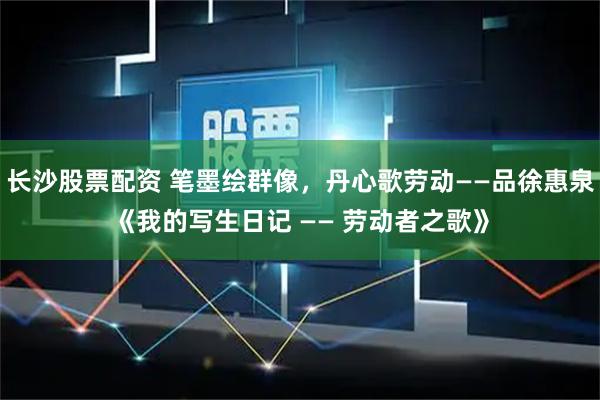 长沙股票配资 笔墨绘群像，丹心歌劳动——品徐惠泉《我的写生日记 —— 劳动者之歌》