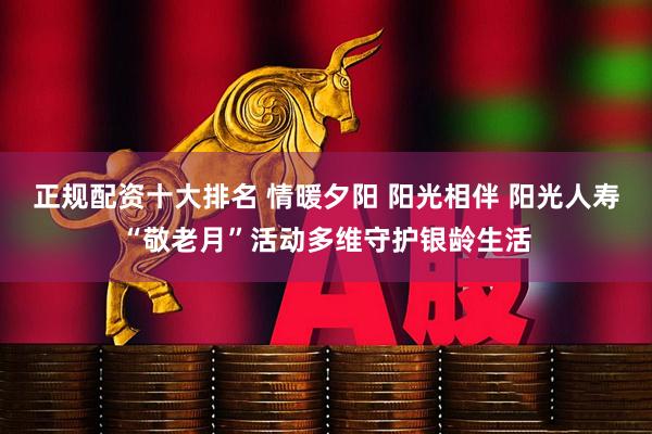 正规配资十大排名 情暖夕阳 阳光相伴 阳光人寿“敬老月”活动多维守护银龄生活