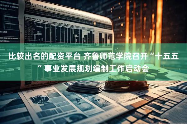 比较出名的配资平台 齐鲁师范学院召开“十五五”事业发展规划编制工作启动会
