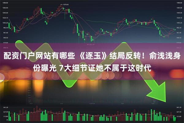 配资门户网站有哪些 《逐玉》结局反转！俞浅浅身份曝光 7大细节证她不属于这时代